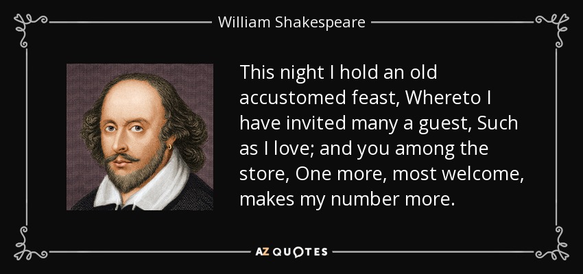 This night I hold an old accustomed feast, Whereto I have invited many a guest, Such as I love; and you among the store, One more, most welcome, makes my number more. - William Shakespeare