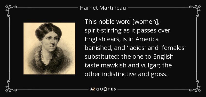 This noble word [women], spirit-stirring as it passes over English ears, is in America banished, and 'ladies' and 'females' substituted: the one to English taste mawkish and vulgar; the other indistinctive and gross. - Harriet Martineau