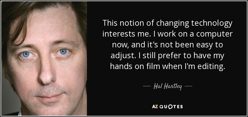 This notion of changing technology interests me. I work on a computer now, and it's not been easy to adjust. I still prefer to have my hands on film when I'm editing. - Hal Hartley