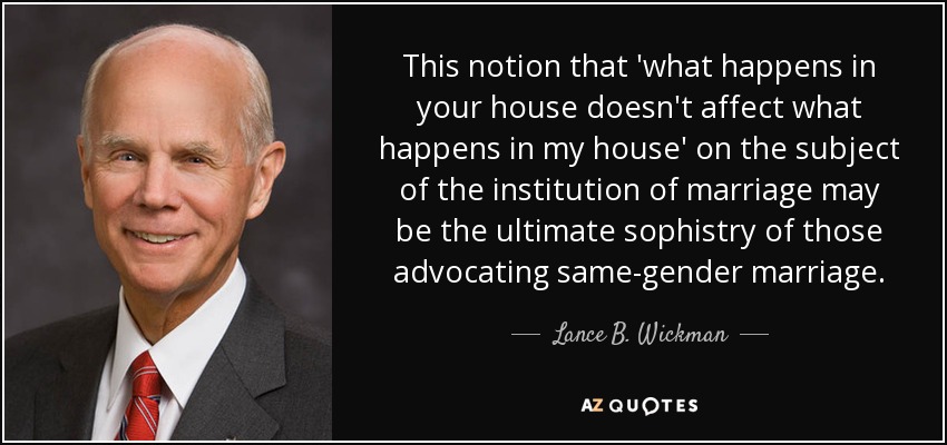 This notion that 'what happens in your house doesn't affect what happens in my house' on the subject of the institution of marriage may be the ultimate sophistry of those advocating same-gender marriage. - Lance B. Wickman