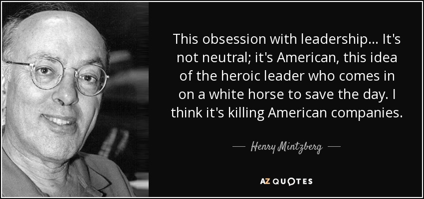 This obsession with leadership... It's not neutral; it's American, this idea of the heroic leader who comes in on a white horse to save the day. I think it's killing American companies. - Henry Mintzberg