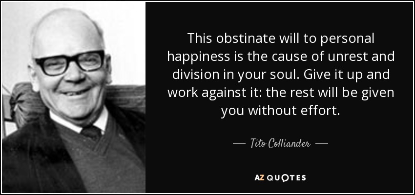 This obstinate will to personal happiness is the cause of unrest and division in your soul. Give it up and work against it: the rest will be given you without effort. - Tito Colliander