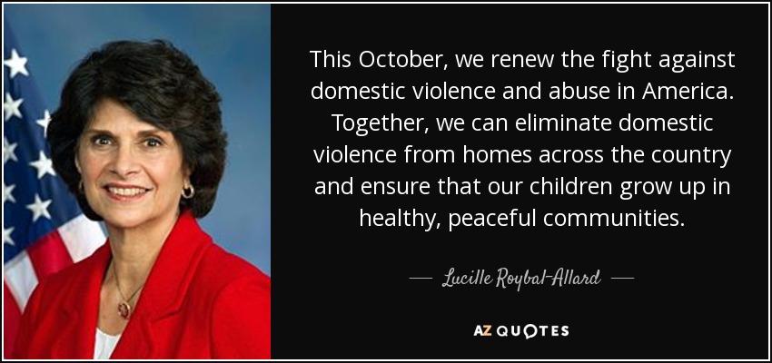 This October, we renew the fight against domestic violence and abuse in America. Together, we can eliminate domestic violence from homes across the country and ensure that our children grow up in healthy, peaceful communities. - Lucille Roybal-Allard