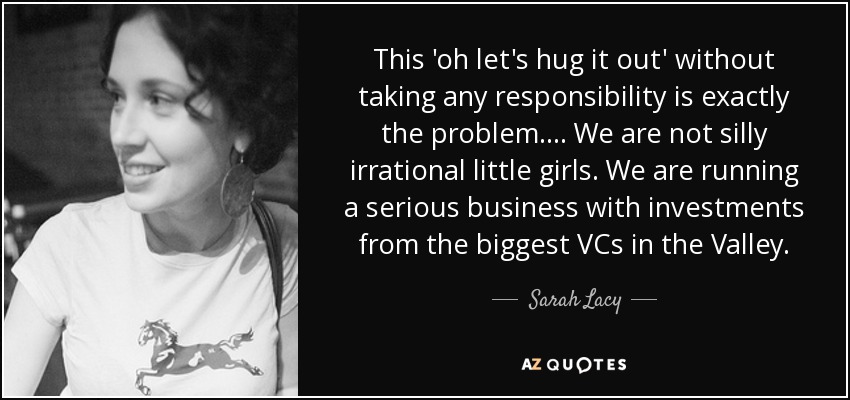 This 'oh let's hug it out' without taking any responsibility is exactly the problem. ... We are not silly irrational little girls. We are running a serious business with investments from the biggest VCs in the Valley. - Sarah Lacy