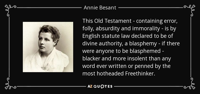 This Old Testament - containing error, folly, absurdity and immorality - is by English statute law declared to be of divine authority, a blasphemy - if there were anyone to be blasphemed - blacker and more insolent than any word ever written or penned by the most hotheaded Freethinker. - Annie Besant