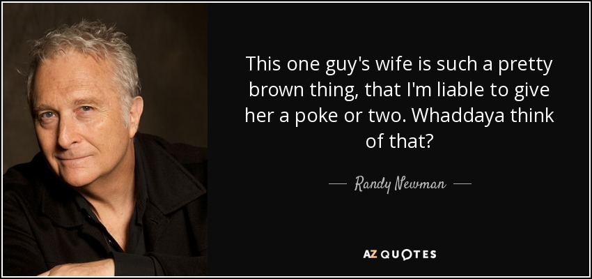 This one guy's wife is such a pretty brown thing, that I'm liable to give her a poke or two. Whaddaya think of that? - Randy Newman