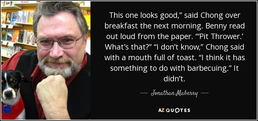 This one looks good,” said Chong over breakfast the next morning. Benny read out loud from the paper. “‘Pit Thrower.’ What’s that?” “I don’t know,” Chong said with a mouth full of toast. “I think it has something to do with barbecuing.” It didn’t. - Jonathan Maberry