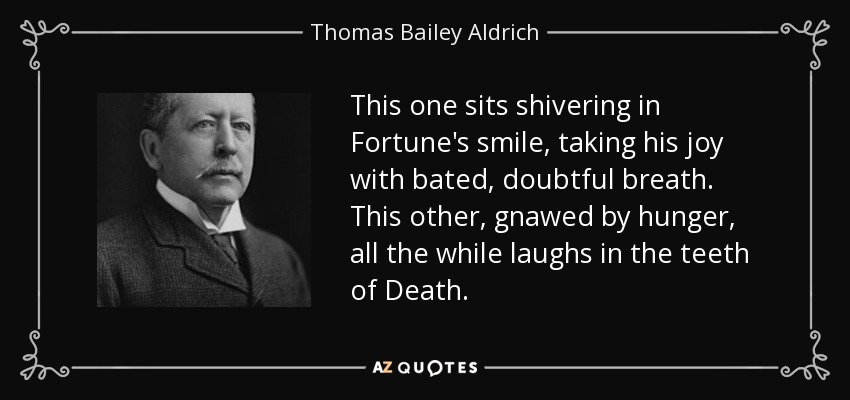This one sits shivering in Fortune's smile, taking his joy with bated, doubtful breath. This other, gnawed by hunger, all the while laughs in the teeth of Death. - Thomas Bailey Aldrich