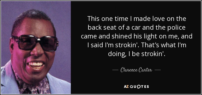 This one time I made love on the back seat of a car and the police came and shined his light on me, and I said I'm strokin'. That's what I'm doing, I be strokin'. - Clarence Carter