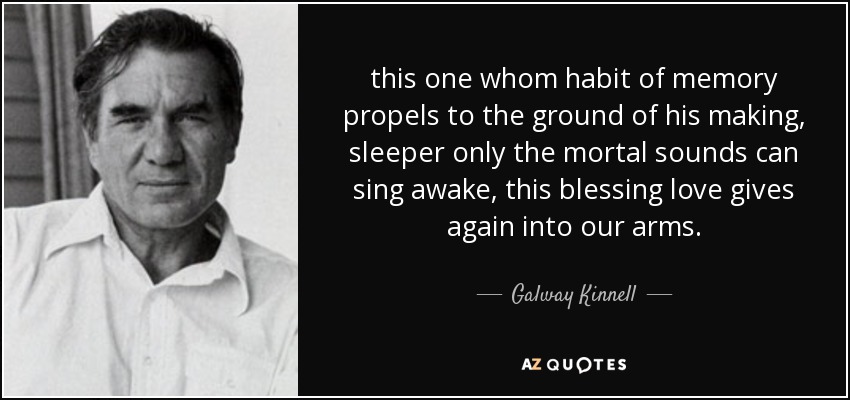 this one whom habit of memory propels to the ground of his making, sleeper only the mortal sounds can sing awake, this blessing love gives again into our arms. - Galway Kinnell