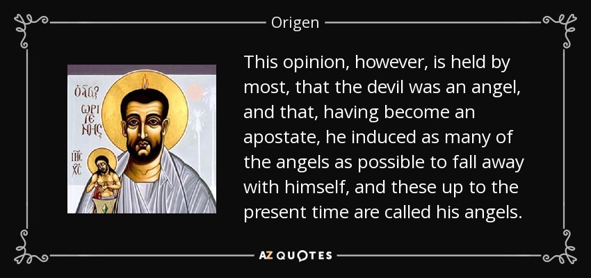 This opinion, however, is held by most, that the devil was an angel, and that, having become an apostate, he induced as many of the angels as possible to fall away with himself, and these up to the present time are called his angels. - Origen