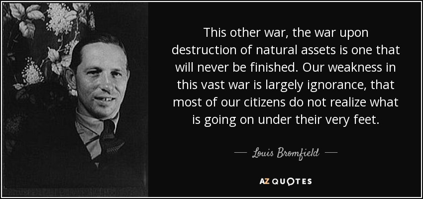 This other war, the war upon destruction of natural assets is one that will never be finished. Our weakness in this vast war is largely ignorance, that most of our citizens do not realize what is going on under their very feet. - Louis Bromfield