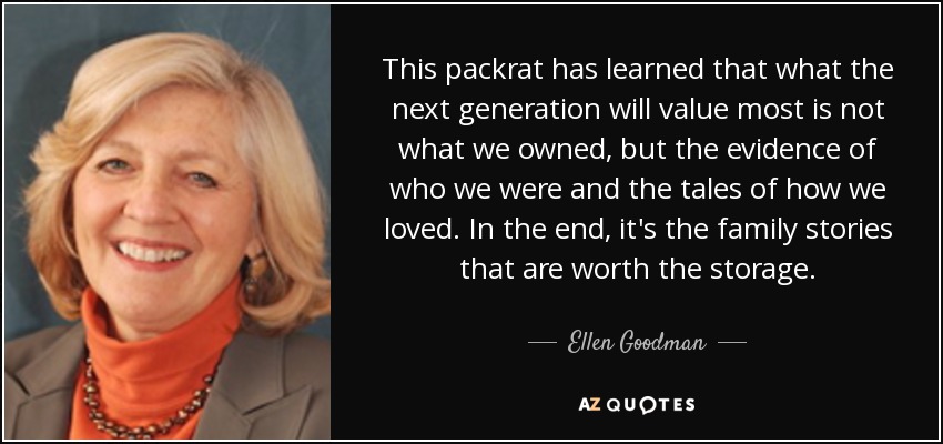 This packrat has learned that what the next generation will value most is not what we owned, but the evidence of who we were and the tales of how we loved. In the end, it's the family stories that are worth the storage. - Ellen Goodman
