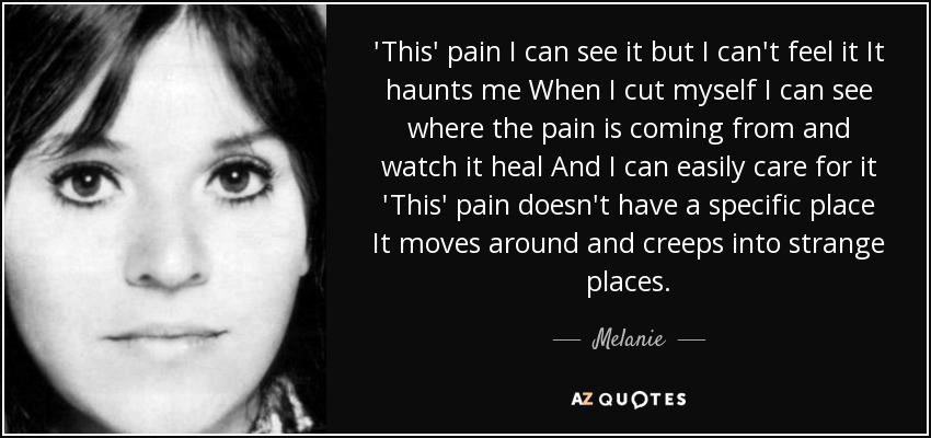 'This' pain I can see it but I can't feel it It haunts me When I cut myself I can see where the pain is coming from and watch it heal And I can easily care for it 'This' pain doesn't have a specific place It moves around and creeps into strange places. - Melanie