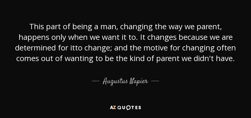 This part of being a man, changing the way we parent, happens only when we want it to. It changes because we are determined for itto change; and the motive for changing often comes out of wanting to be the kind of parent we didn't have. - Augustus Napier