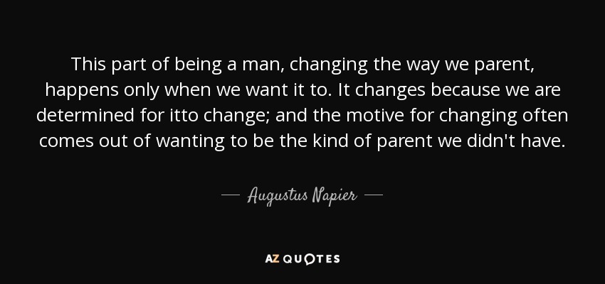 This part of being a man, changing the way we parent, happens only when we want it to. It changes because we are determined for itto change; and the motive for changing often comes out of wanting to be the kind of parent we didn't have. - Augustus Napier