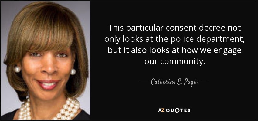 This particular consent decree not only looks at the police department, but it also looks at how we engage our community. - Catherine E. Pugh