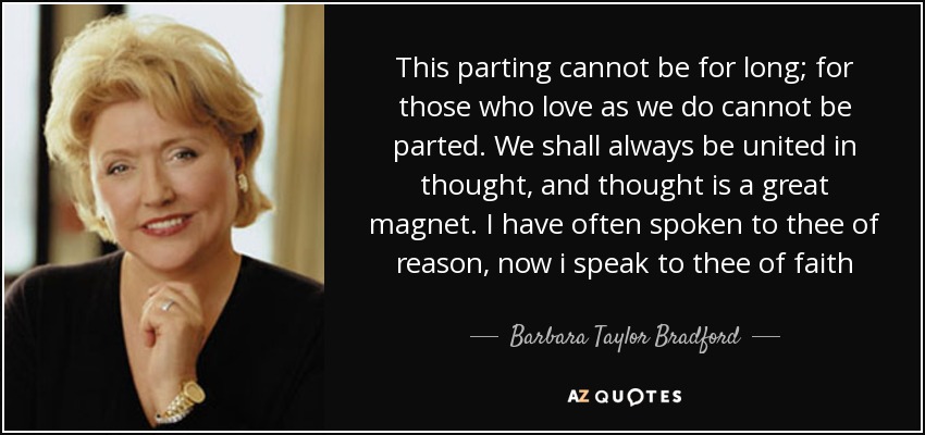 This parting cannot be for long; for those who love as we do cannot be parted. We shall always be united in thought, and thought is a great magnet. I have often spoken to thee of reason, now i speak to thee of faith - Barbara Taylor Bradford