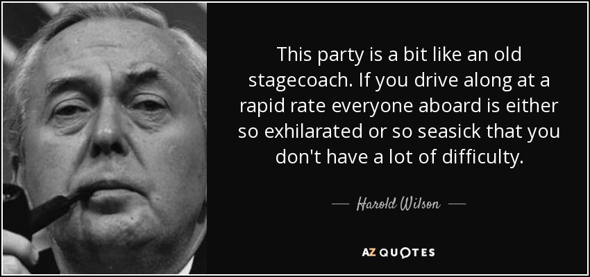 This party is a bit like an old stagecoach. If you drive along at a rapid rate everyone aboard is either so exhilarated or so seasick that you don't have a lot of difficulty. - Harold Wilson