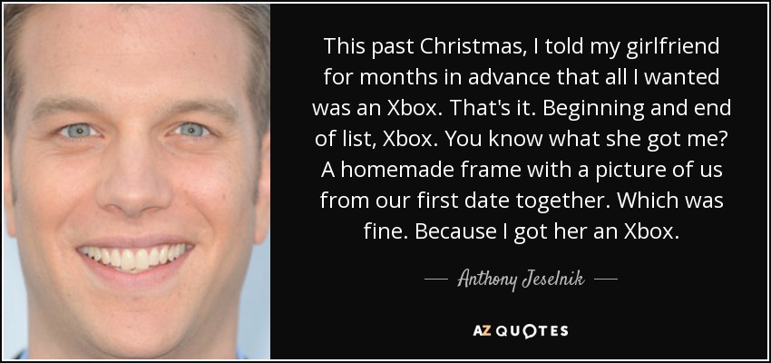 This past Christmas, I told my girlfriend for months in advance that all I wanted was an Xbox. That's it. Beginning and end of list, Xbox. You know what she got me? A homemade frame with a picture of us from our first date together. Which was fine. Because I got her an Xbox. - Anthony Jeselnik