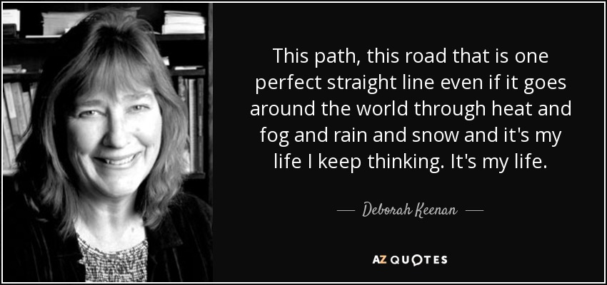 This path, this road that is one perfect straight line even if it goes around the world through heat and fog and rain and snow and it's my life I keep thinking. It's my life. - Deborah Keenan