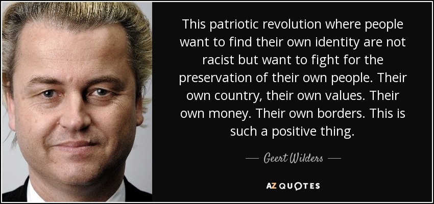 This patriotic revolution where people want to find their own identity are not racist but want to fight for the preservation of their own people. Their own country, their own values. Their own money. Their own borders. This is such a positive thing. - Geert Wilders