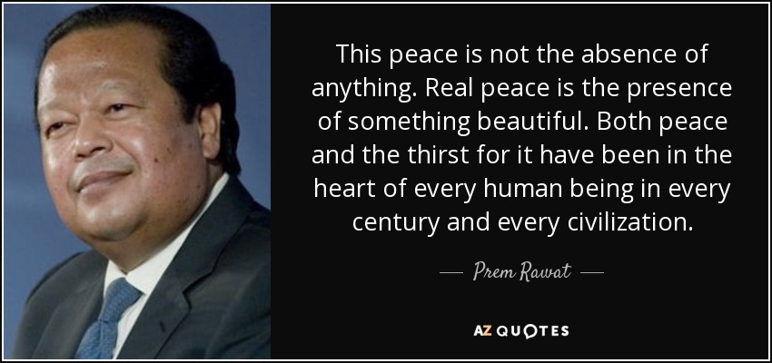 This peace is not the absence of anything. Real peace is the presence of something beautiful. Both peace and the thirst for it have been in the heart of every human being in every century and every civilization. - Prem Rawat