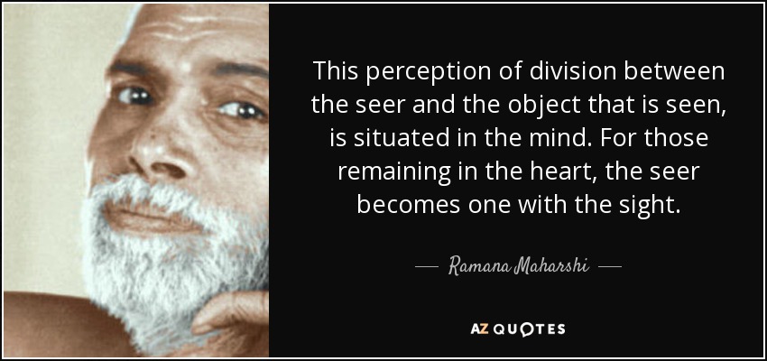 This perception of division between the seer and the object that is seen, is situated in the mind. For those remaining in the heart, the seer becomes one with the sight. - Ramana Maharshi