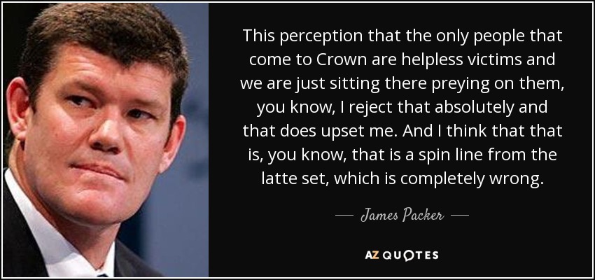 This perception that the only people that come to Crown are helpless victims and we are just sitting there preying on them, you know, I reject that absolutely and that does upset me. And I think that that is, you know, that is a spin line from the latte set, which is completely wrong. - James Packer
