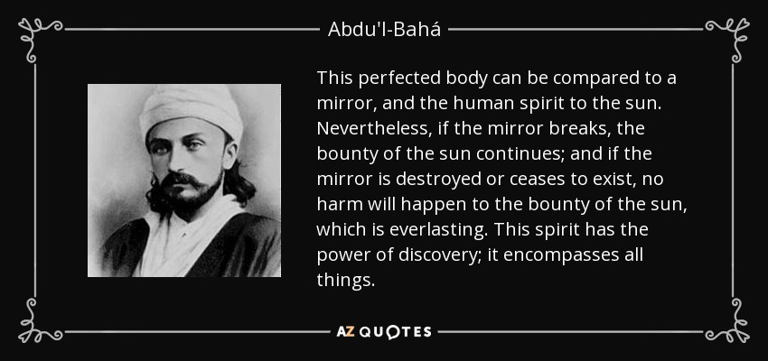 This perfected body can be compared to a mirror, and the human spirit to the sun. Nevertheless, if the mirror breaks, the bounty of the sun continues; and if the mirror is destroyed or ceases to exist, no harm will happen to the bounty of the sun, which is everlasting. This spirit has the power of discovery; it encompasses all things. - Abdu'l-Bahá