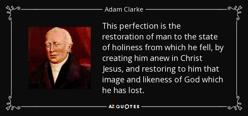 This perfection is the restoration of man to the state of holiness from which he fell, by creating him anew in Christ Jesus, and restoring to him that image and likeness of God which he has lost. - Adam Clarke