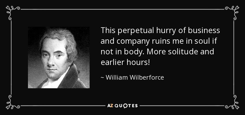 This perpetual hurry of business and company ruins me in soul if not in body. More solitude and earlier hours! - William Wilberforce