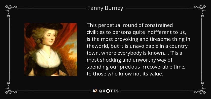 This perpetual round of constrained civilities to persons quite indifferent to us, is the most provoking and tiresome thing in theworld, but it is unavoidable in a country town, where everybody is known.... 'Tis a most shocking and unworthy way of spending our precious irrecoverable time, to those who know not its value. - Fanny Burney