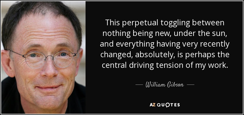 This perpetual toggling between nothing being new, under the sun, and everything having very recently changed, absolutely, is perhaps the central driving tension of my work. - William Gibson