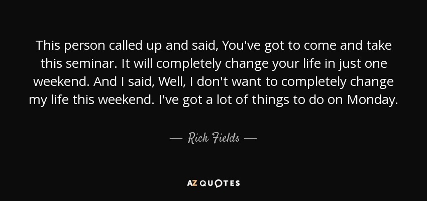 This person called up and said, You've got to come and take this seminar. It will completely change your life in just one weekend. And I said, Well, I don't want to completely change my life this weekend. I've got a lot of things to do on Monday. - Rick Fields