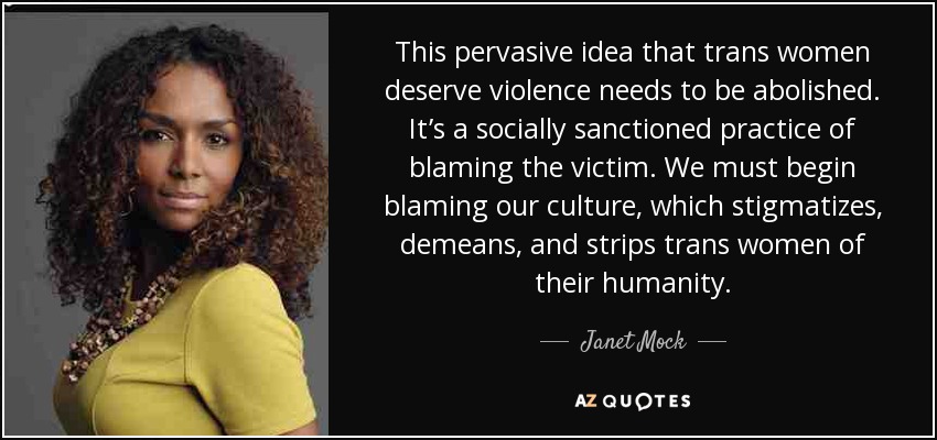 This pervasive idea that trans women deserve violence needs to be abolished. It’s a socially sanctioned practice of blaming the victim. We must begin blaming our culture, which stigmatizes, demeans, and strips trans women of their humanity. - Janet Mock