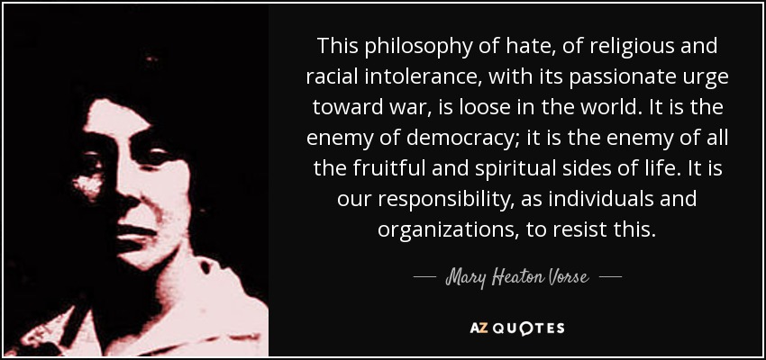 This philosophy of hate, of religious and racial intolerance, with its passionate urge toward war, is loose in the world. It is the enemy of democracy; it is the enemy of all the fruitful and spiritual sides of life. It is our responsibility, as individuals and organizations, to resist this. - Mary Heaton Vorse
