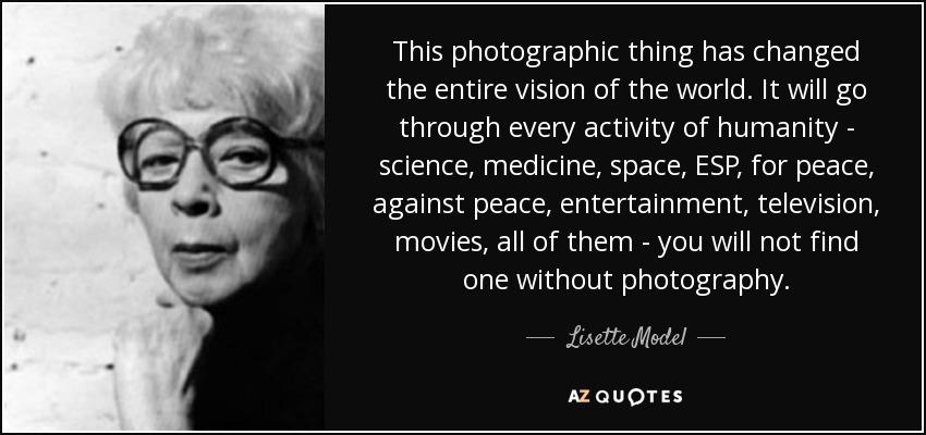 This photographic thing has changed the entire vision of the world. It will go through every activity of humanity - science, medicine, space, ESP, for peace, against peace, entertainment, television, movies, all of them - you will not find one without photography. - Lisette Model