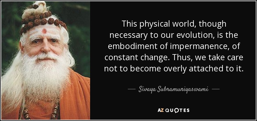 This physical world, though necessary to our evolution, is the embodiment of impermanence, of constant change. Thus, we take care not to become overly attached to it. - Sivaya Subramuniyaswami