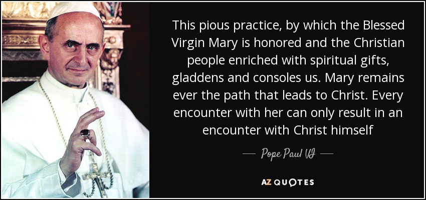 This pious practice, by which the Blessed Virgin Mary is honored and the Christian people enriched with spiritual gifts, gladdens and consoles us. Mary remains ever the path that leads to Christ. Every encounter with her can only result in an encounter with Christ himself - Pope Paul VI