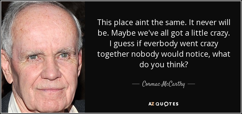 This place aint the same. It never will be. Maybe we've all got a little crazy. I guess if everbody went crazy together nobody would notice, what do you think? - Cormac McCarthy