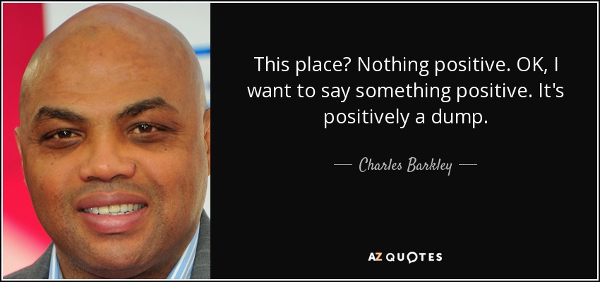 This place? Nothing positive. OK, I want to say something positive. It's positively a dump. - Charles Barkley