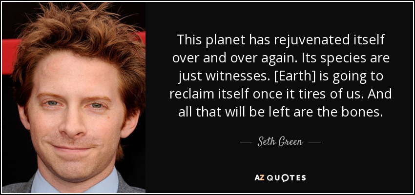 This planet has rejuvenated itself over and over again. Its species are just witnesses. [Earth] is going to reclaim itself once it tires of us. And all that will be left are the bones. - Seth Green