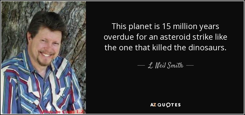 This planet is 15 million years overdue for an asteroid strike like the one that killed the dinosaurs. - L. Neil Smith