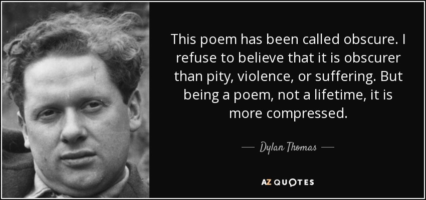 This poem has been called obscure. I refuse to believe that it is obscurer than pity, violence, or suffering. But being a poem, not a lifetime, it is more compressed. - Dylan Thomas