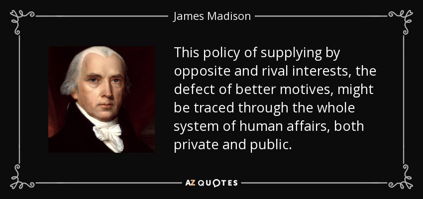 This policy of supplying by opposite and rival interests, the defect of better motives, might be traced through the whole system of human affairs, both private and public. - James Madison