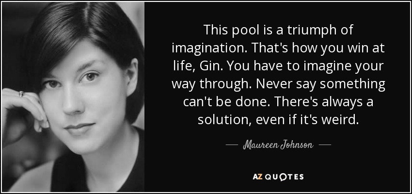This pool is a triumph of imagination. That's how you win at life, Gin. You have to imagine your way through. Never say something can't be done. There's always a solution, even if it's weird. - Maureen Johnson