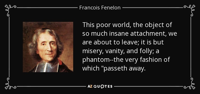 This poor world, the object of so much insane attachment, we are about to leave; it is but misery, vanity, and folly; a phantom--the very fashion of which 