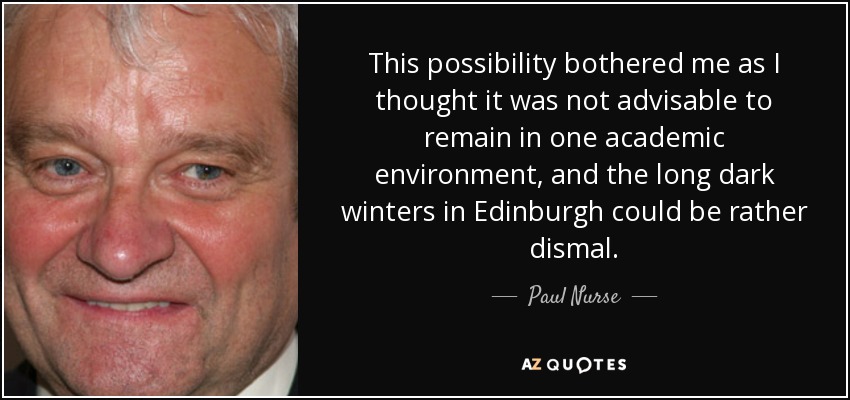 This possibility bothered me as I thought it was not advisable to remain in one academic environment, and the long dark winters in Edinburgh could be rather dismal. - Paul Nurse