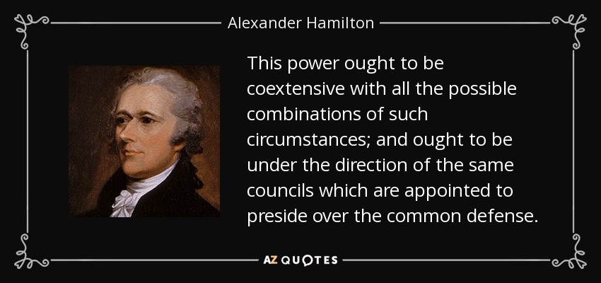 This power ought to be coextensive with all the possible combinations of such circumstances; and ought to be under the direction of the same councils which are appointed to preside over the common defense. - Alexander Hamilton